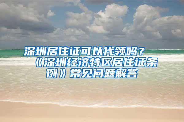 深圳居住證可以代領(lǐng)嗎？《深圳經(jīng)濟(jì)特區(qū)居住證條例》常見問題解答