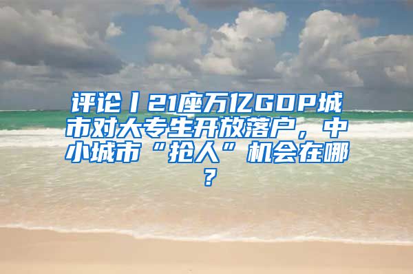 評論丨21座萬億GDP城市對大專生開放落戶，中小城市“搶人”機會在哪？