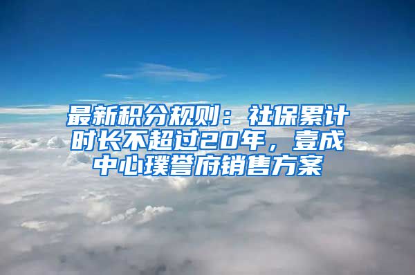 最新積分規(guī)則：社保累計(jì)時(shí)長(zhǎng)不超過(guò)20年，壹成中心璞譽(yù)府銷(xiāo)售方案