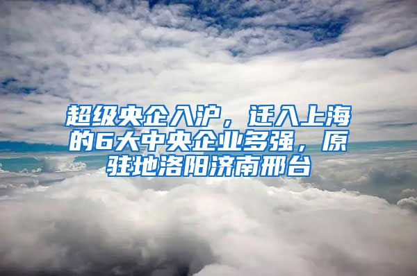 超級央企入滬，遷入上海的6大中央企業(yè)多強(qiáng)，原駐地洛陽濟(jì)南邢臺