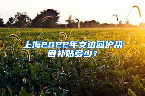 上海2022年支邊回滬幫困補(bǔ)貼多少？