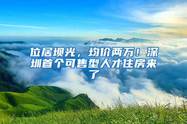 位居壩光，均價兩萬！深圳首個可售型人才住房來了