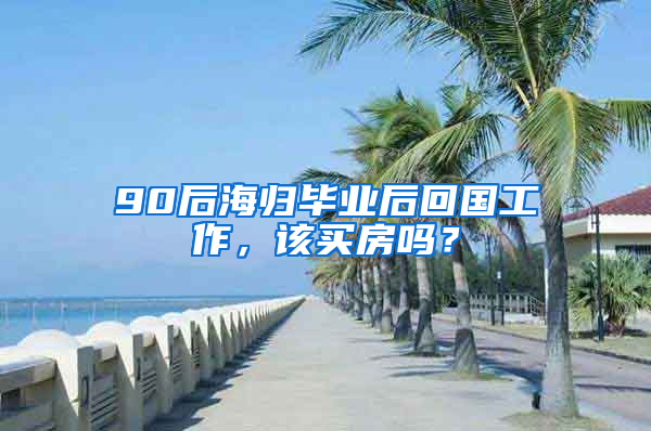 90后海歸畢業(yè)后回國(guó)工作，該買房嗎？