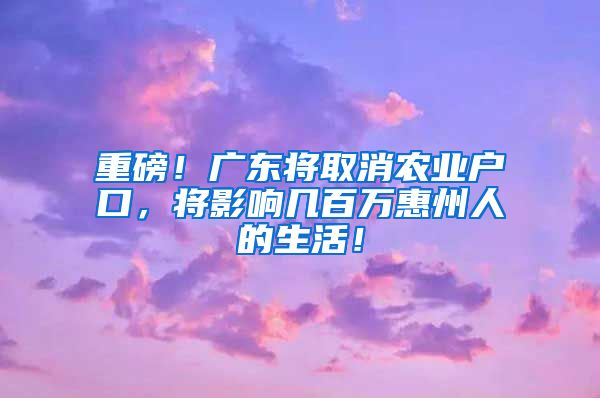 重磅！廣東將取消農(nóng)業(yè)戶口，將影響幾百萬惠州人的生活！