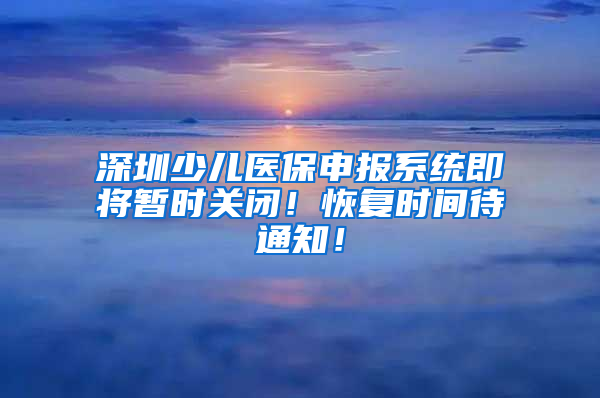 深圳少兒醫(yī)保申報系統(tǒng)即將暫時關(guān)閉！恢復(fù)時間待通知！