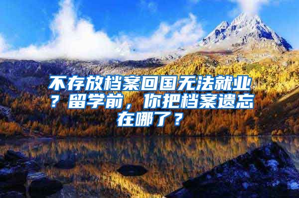 不存放檔案回國無法就業(yè)？留學(xué)前，你把檔案遺忘在哪了？