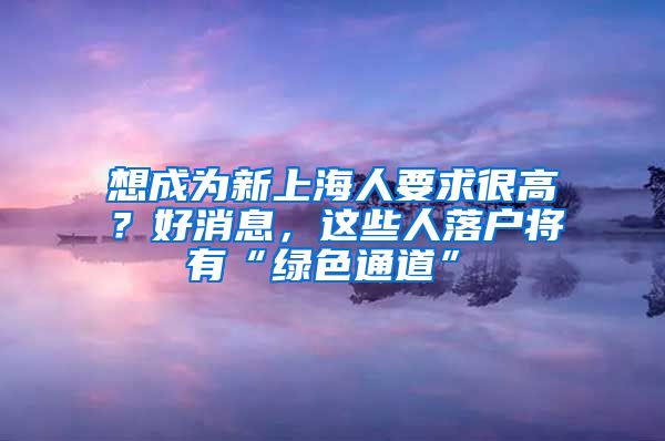 想成為新上海人要求很高？好消息，這些人落戶(hù)將有“綠色通道”→