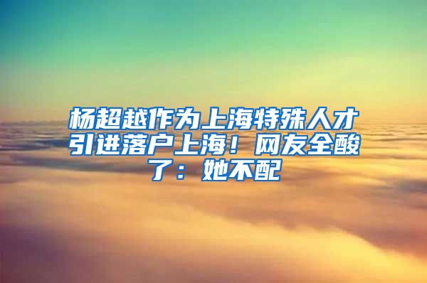 楊超越作為上海特殊人才引進(jìn)落戶上海！網(wǎng)友全酸了：她不配