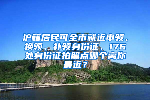 滬籍居民可全市就近申領(lǐng)、換領(lǐng)、補領(lǐng)身份證，176處身份證拍照點哪個離你最近？