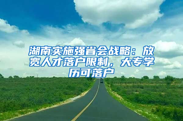 湖南實施強省會戰(zhàn)略：放寬人才落戶限制，大專學歷可落戶