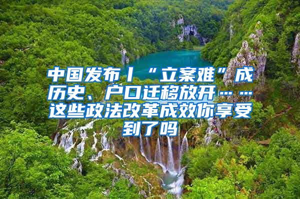 中國(guó)發(fā)布丨“立案難”成歷史、戶口遷移放開(kāi)……這些政法改革成效你享受到了嗎