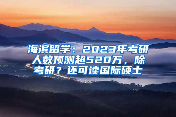 海濱留學(xué)：2023年考研人數(shù)預(yù)測超520萬，除考研？還可讀國際碩士