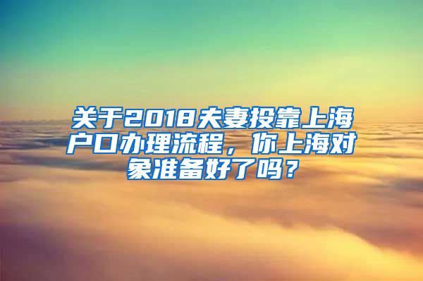 關(guān)于2018夫妻投靠上海戶(hù)口辦理流程，你上海對(duì)象準(zhǔn)備好了嗎？