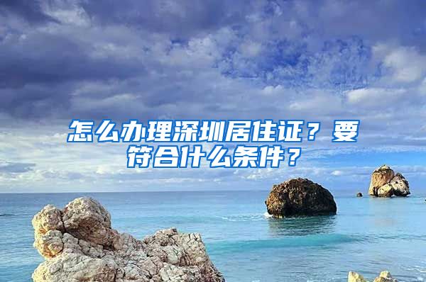 怎么辦理深圳居住證？要符合什么條件？