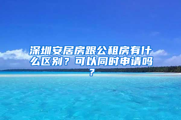 深圳安居房跟公租房有什么區(qū)別？可以同時(shí)申請(qǐng)嗎？