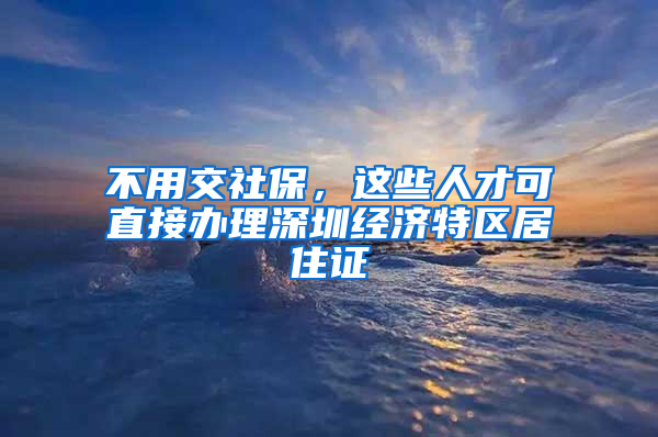 不用交社保，這些人才可直接辦理深圳經(jīng)濟特區(qū)居住證