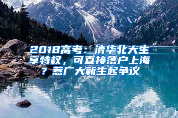 2018高考：清華北大生享特權(quán)，可直接落戶上海？惹廣大新生起爭(zhēng)議