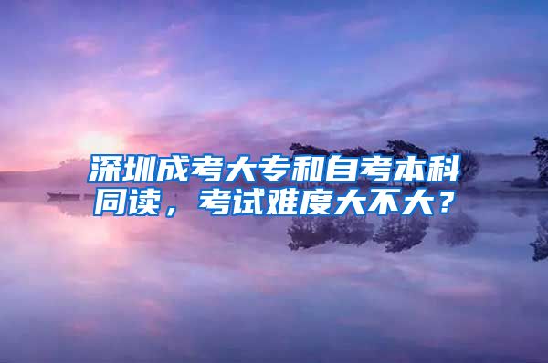 深圳成考大專和自考本科同讀，考試難度大不大？