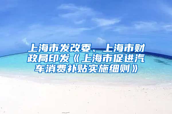 上海市發(fā)改委、上海市財政局印發(fā)《上海市促進汽車消費補貼實施細則》