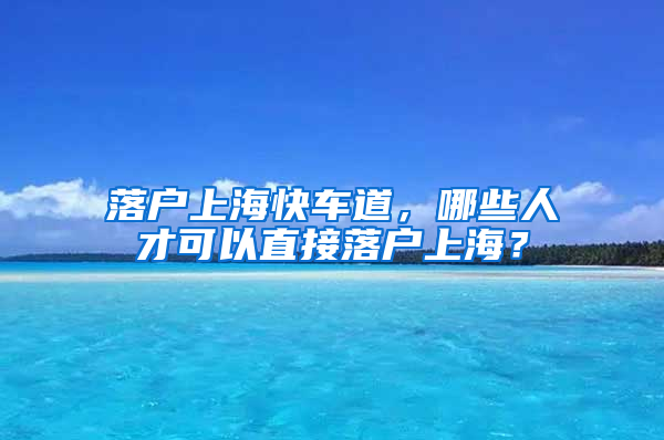 落戶上?？燔嚨?，哪些人才可以直接落戶上海？