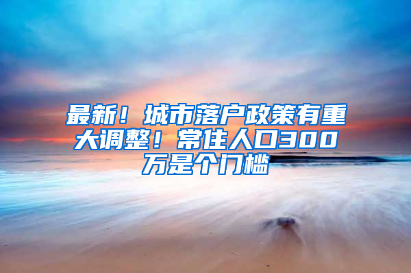 最新！城市落戶政策有重大調(diào)整！常住人口300萬是個門檻