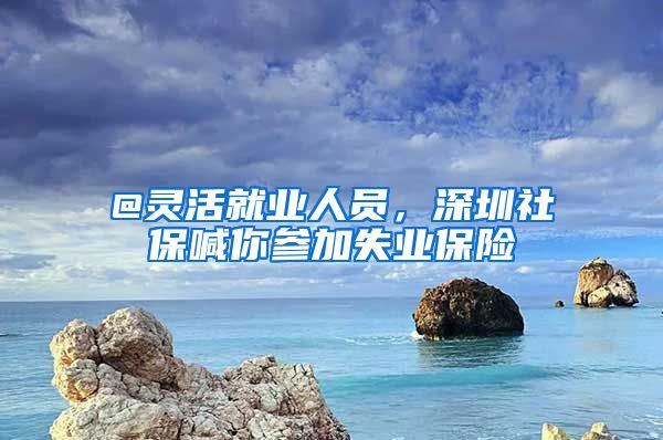 @靈活就業(yè)人員，深圳社保喊你參加失業(yè)保險