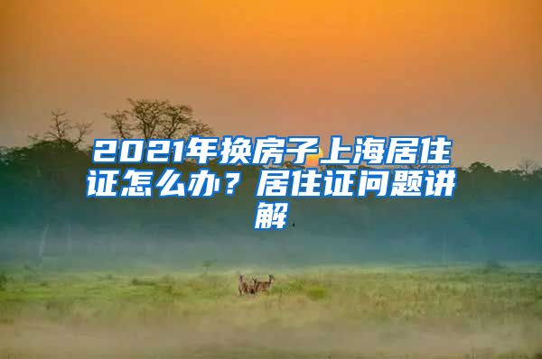 2021年換房子上海居住證怎么辦？居住證問題講解