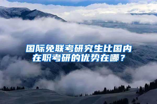 國際免聯(lián)考研究生比國內在職考研的優(yōu)勢在哪？