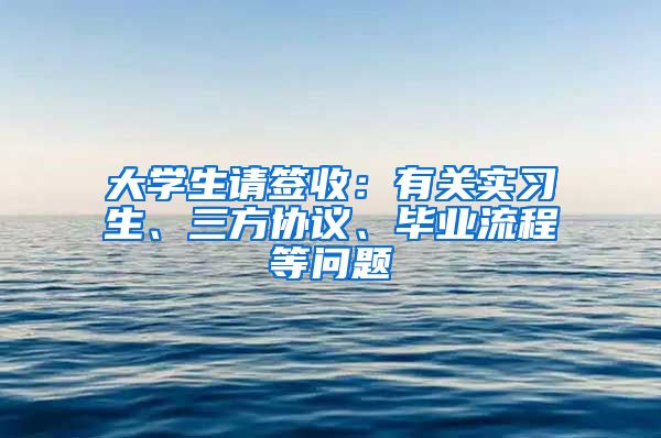 大學(xué)生請簽收：有關(guān)實習(xí)生、三方協(xié)議、畢業(yè)流程等問題