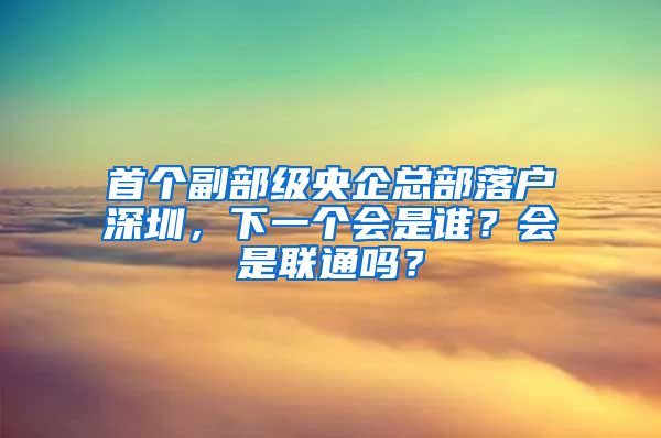 首個(gè)副部級央企總部落戶深圳，下一個(gè)會(huì)是誰？會(huì)是聯(lián)通嗎？