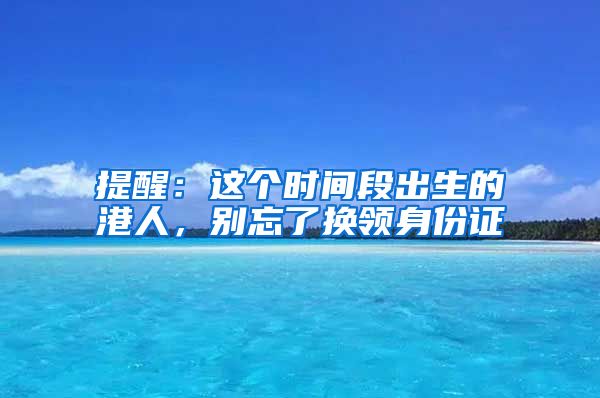 提醒：這個(gè)時(shí)間段出生的港人，別忘了換領(lǐng)身份證