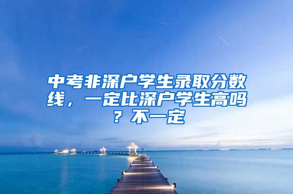 中考非深戶學(xué)生錄取分?jǐn)?shù)線，一定比深戶學(xué)生高嗎？不一定