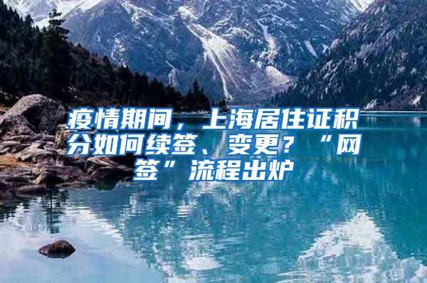 疫情期間，上海居住證積分如何續(xù)簽、變更？“網(wǎng)簽”流程出爐