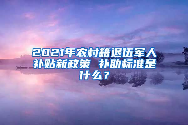 2021年農(nóng)村籍退伍軍人補(bǔ)貼新政策 補(bǔ)助標(biāo)準(zhǔn)是什么？