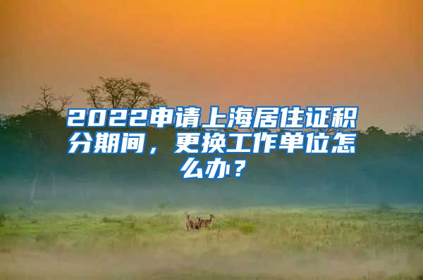 2022申請(qǐng)上海居住證積分期間，更換工作單位怎么辦？