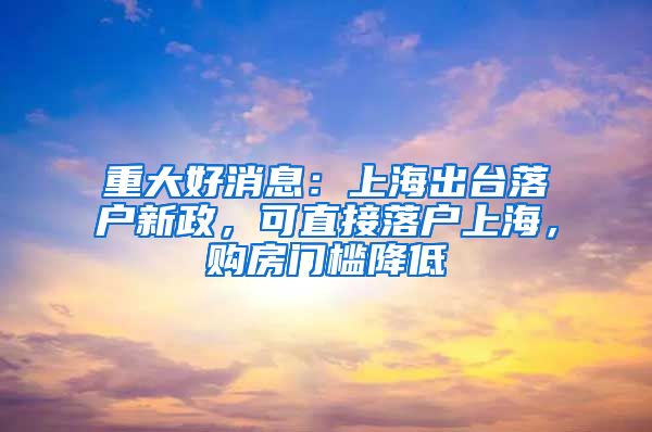 重大好消息：上海出臺落戶新政，可直接落戶上海，購房門檻降低