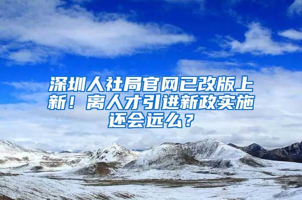 深圳人社局官網(wǎng)已改版上新！離人才引進新政實施還會遠么？