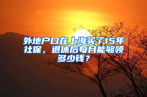 外地戶口在上海買了15年社保，退休后每月能夠領(lǐng)多少錢？