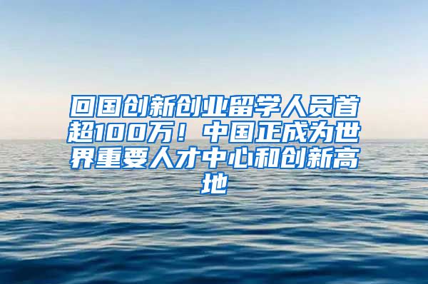 回國創(chuàng)新創(chuàng)業(yè)留學(xué)人員首超100萬！中國正成為世界重要人才中心和創(chuàng)新高地