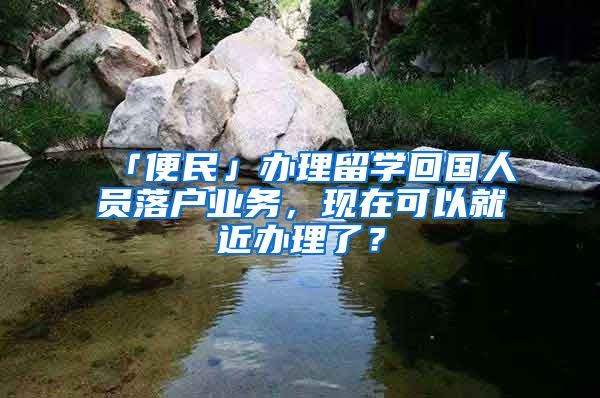 「便民」辦理留學(xué)回國人員落戶業(yè)務(wù)，現(xiàn)在可以就近辦理了？