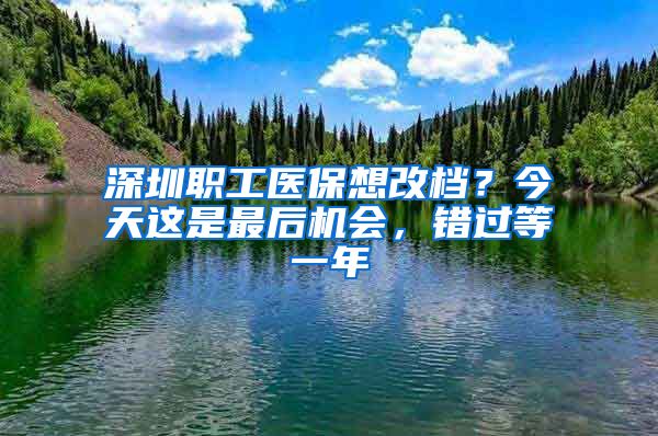 深圳職工醫(yī)保想改檔？今天這是最后機(jī)會(huì)，錯(cuò)過(guò)等一年