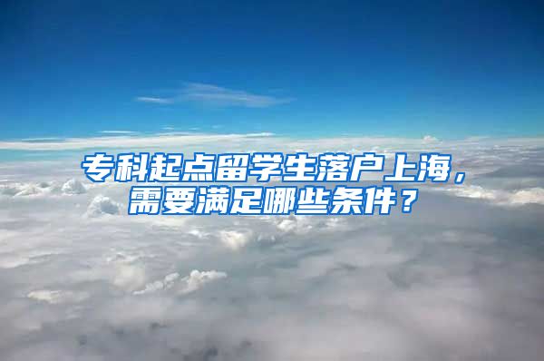 ?？破瘘c(diǎn)留學(xué)生落戶上海，需要滿足哪些條件？