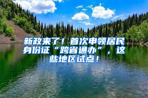 新政來了！首次申領(lǐng)居民身份證“跨省通辦”，這些地區(qū)試點(diǎn)！