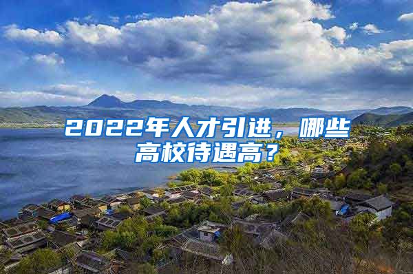 2022年人才引進，哪些高校待遇高？