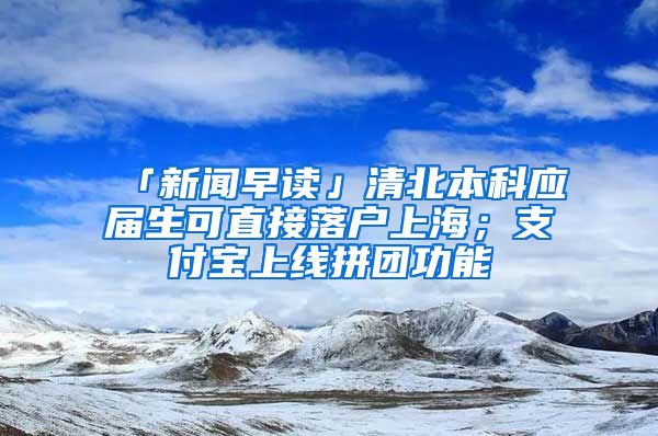 「新聞早讀」清北本科應(yīng)屆生可直接落戶上海；支付寶上線拼團(tuán)功能