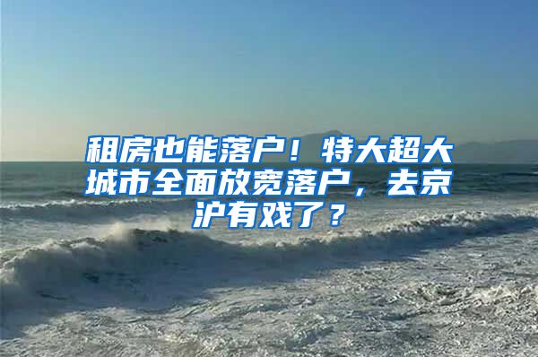 租房也能落戶！特大超大城市全面放寬落戶，去京滬有戲了？