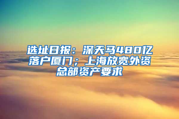 選址日報：深天馬480億落戶廈門；上海放寬外資總部資產(chǎn)要求