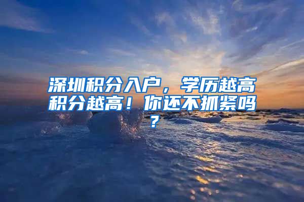 深圳積分入戶，學(xué)歷越高積分越高！你還不抓緊嗎？