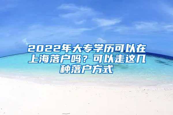 2022年大專學歷可以在上海落戶嗎？可以走這幾種落戶方式