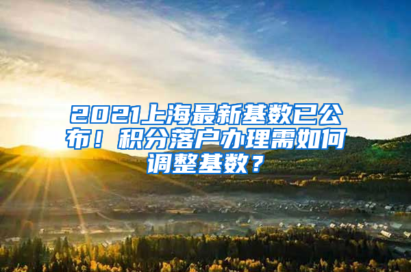 2021上海最新基數(shù)已公布！積分落戶辦理需如何調整基數(shù)？